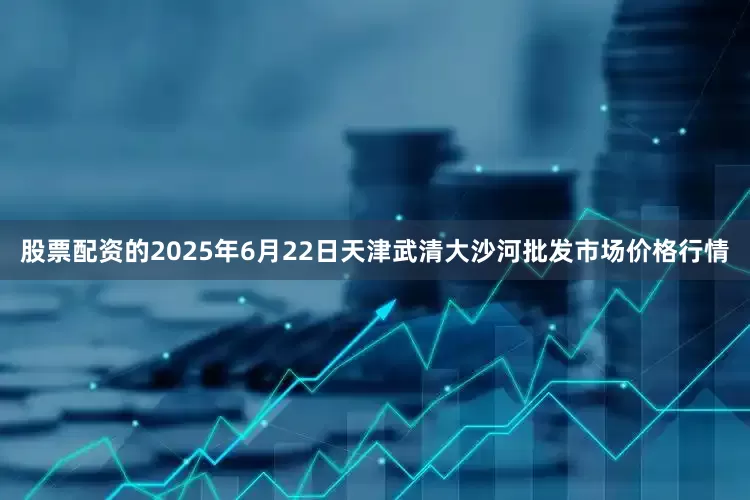 股票配资的2025年6月22日天津武清大沙河批发市场价格行情