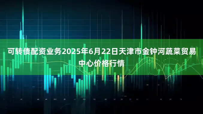 可转债配资业务2025年6月22日天津市金钟河蔬菜贸易中心价格行情