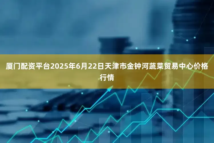 厦门配资平台2025年6月22日天津市金钟河蔬菜贸易中心价格行情