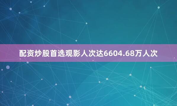 配资炒股首选观影人次达6604.68万人次