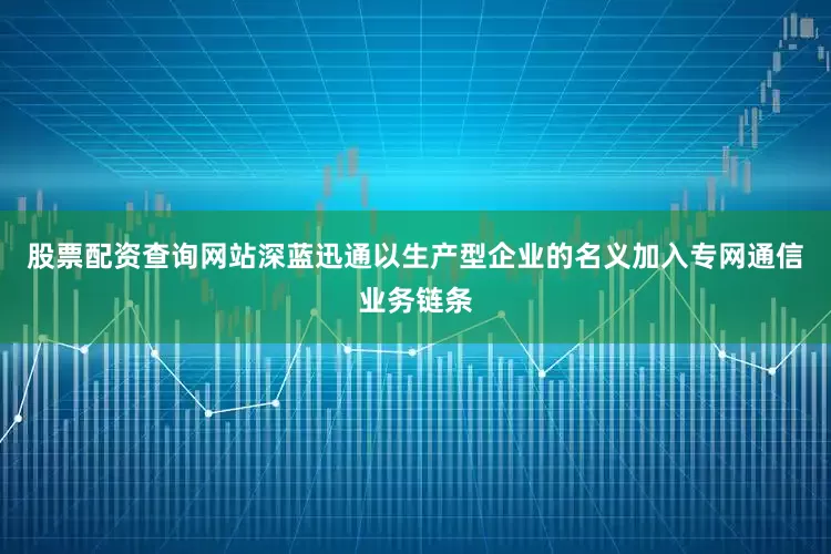 股票配资查询网站深蓝迅通以生产型企业的名义加入专网通信业务链条