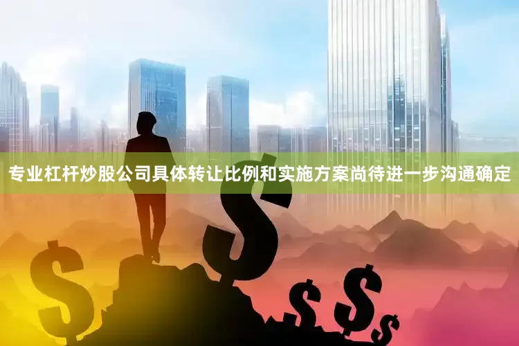专业杠杆炒股公司具体转让比例和实施方案尚待进一步沟通确定