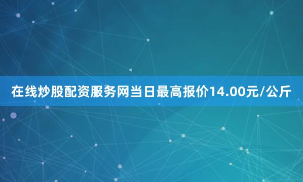 在线炒股配资服务网当日最高报价14.00元/公斤