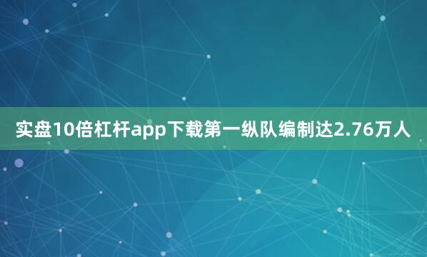 实盘10倍杠杆app下载第一纵队编制达2.76万人