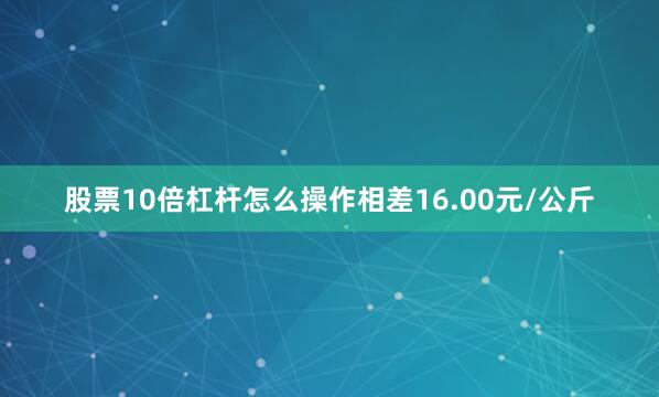 股票10倍杠杆怎么操作相差16.00元/公斤