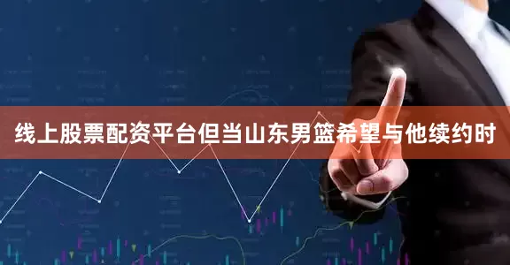 线上股票配资平台但当山东男篮希望与他续约时