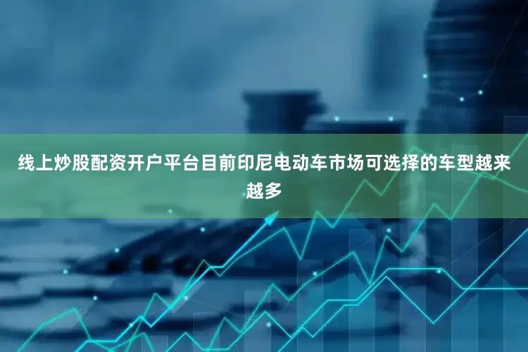 线上炒股配资开户平台目前印尼电动车市场可选择的车型越来越多