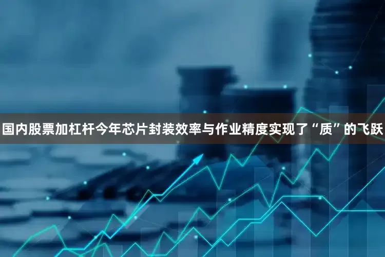 国内股票加杠杆今年芯片封装效率与作业精度实现了“质”的飞跃