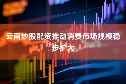 云南炒股配资推动消费市场规模稳步扩大