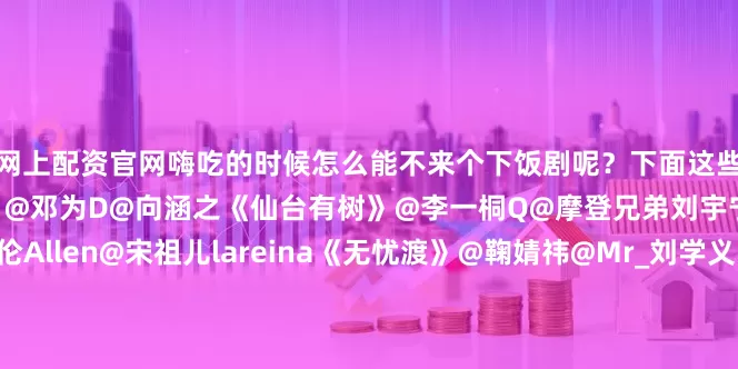 网上配资官网嗨吃的时候怎么能不来个下饭剧呢？下面这些古装热播剧你推荐哪一部？@邓为D@向涵之《仙台有树》@李一桐Q@摩登兄弟刘宇宁《书卷一梦》@任嘉伦Allen@宋祖儿lareina《无忧渡》@鞠婧祎@Mr_刘学义《花间令》@肖战@张婧仪《藏海传》@虞书欣Esther@丁禹兮《永夜星河》@孟子义@小林是李昀锐《九重紫》@成毅@曾舜晞Joseph《莲花楼》@摩登兄弟刘宇宁@宋祖儿lareina《折腰