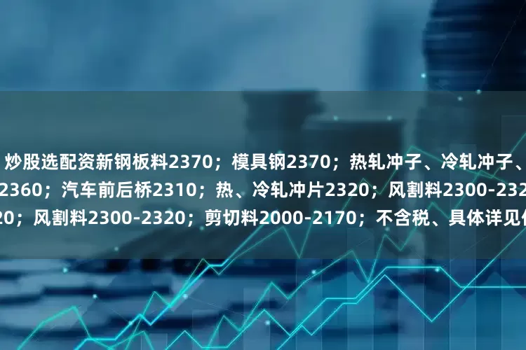 炒股选配资新钢板料2370；模具钢2370；热轧冲子、冷轧冲子、汽车冲片2360；硅钢片2360；汽车前后桥2310；热、冷轧冲片2320；风割料2300-2320；剪切料2000-2170；不含税、具体详见价格表