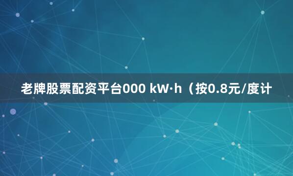 老牌股票配资平台000 kW·h（按0.8元/度计