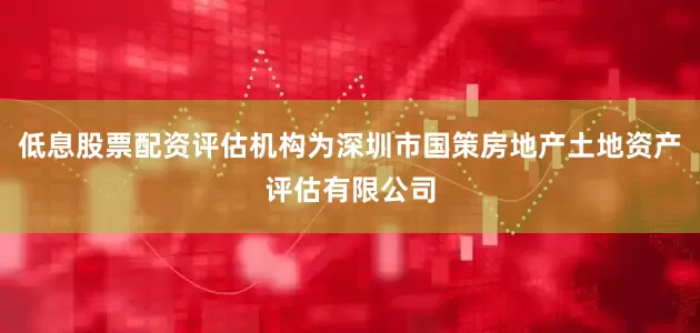 低息股票配资评估机构为深圳市国策房地产土地资产评估有限公司