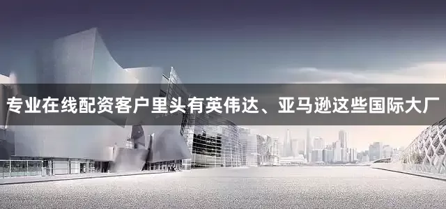 专业在线配资客户里头有英伟达、亚马逊这些国际大厂