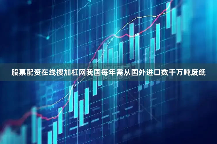 股票配资在线搜加杠网我国每年需从国外进口数千万吨废纸