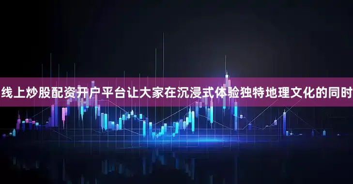 线上炒股配资开户平台让大家在沉浸式体验独特地理文化的同时