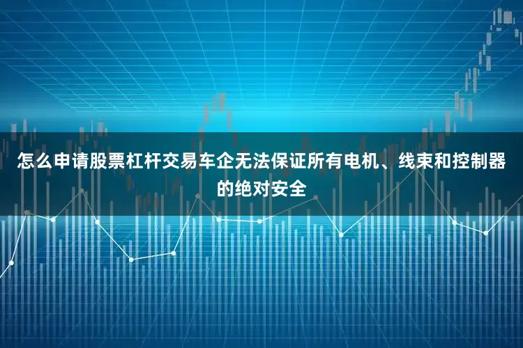 怎么申请股票杠杆交易车企无法保证所有电机、线束和控制器的绝对安全