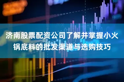 济南股票配资公司了解并掌握小火锅底料的批发渠道与选购技巧